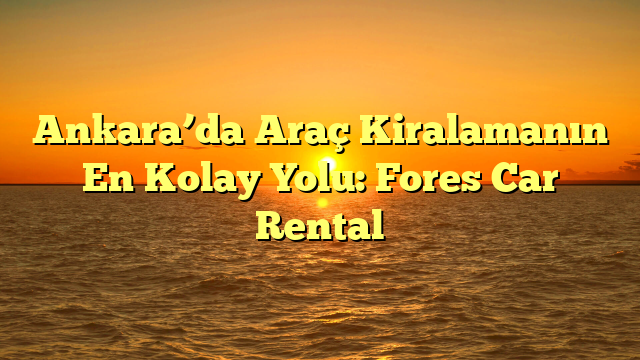 Ankara’da Araç Kiralamanın En Kolay Yolu: Fores Car Rental